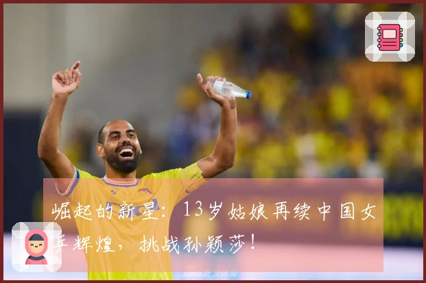 崛起的新星：13岁姑娘再续中国女乒辉煌，挑战孙颖莎！
