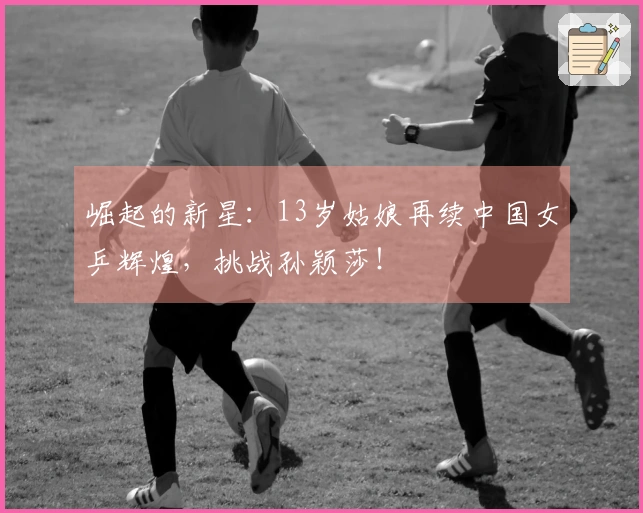 崛起的新星:13岁姑娘再续中国女乒辉煌,挑战孙颖莎!