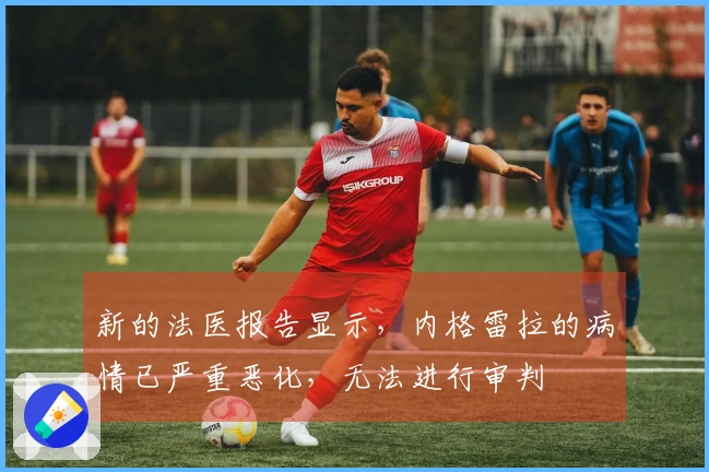 新的法医报告显示,内格雷拉的病情已严重恶化,无法进行审判